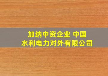 加纳中资企业 中国水利电力对外有限公司